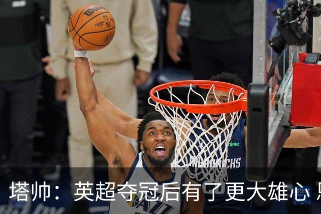 塔帅：英超夺冠后有了更大雄心 恩里克一直是我执教的灵感来源