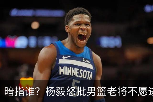暗指谁？杨毅怒批男篮老将不愿进国家队，胡金秋一句话揭露现实