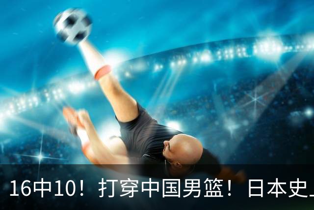 16中10！打穿中国男篮！日本史上最强归化球员