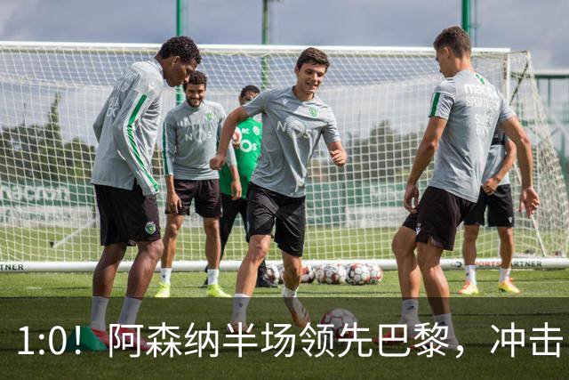 1:0！阿森纳半场领先巴黎，冲击队史首冠的惊心动魄时刻！