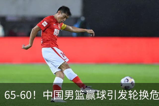 65-60！中国男篮赢球引发轮换危机，郭士强赛后明确表态！